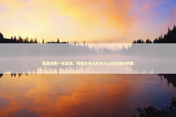 偶遇沈腾一家出游,明星的平凡时光与公众空间的界限 偶遇沈腾一家出游,明星的平凡时光与公众空间的界限 泰国情降法事预约