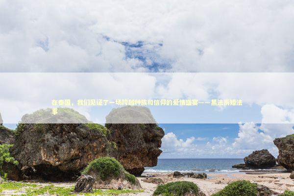 在泰国，我们见证了一场跨越种族和信仰的爱情盛宴——黑法拆婚法事