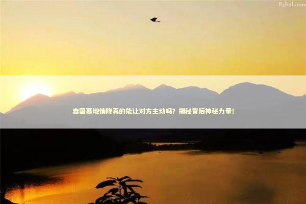 泰国墓地情降真的能让对方主动吗?揭秘背后神秘力量! 泰国墓地情降真的能让对方主动吗?揭秘背后神秘力量! 泰国情降法事预约