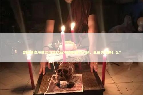 泰国情降法事如何帮助解决婚姻情感问题，具体方法是什么？