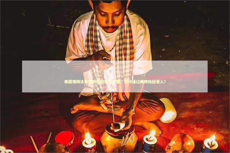 泰国情降法事帮助婚姻情感修复，如何通过佛牌挽回爱人？