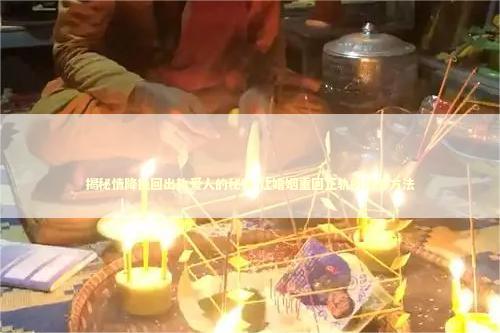 揭秘情降挽回出轨爱人的秘诀 让婚姻重回正轨的法事方法