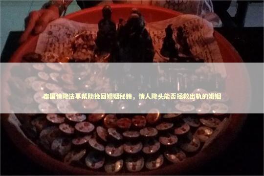 泰国情降法事帮助挽回婚姻秘籍，情人降头能否拯救出轨的婚姻