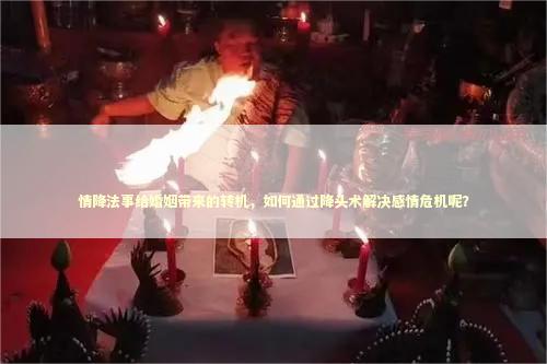 情降法事给婚姻带来的转机，如何通过降头术解决感情危机呢？