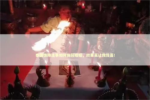 泰国情降法事如何挽回婚姻，效果真让我惊喜！