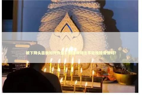 被下降头面貌如何恢复？泰国情降法事能挽回爱情吗？