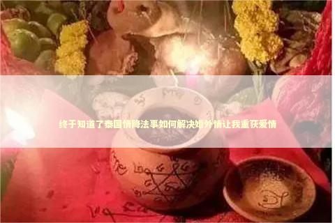 终于知道了泰国情降法事如何解决婚外情让我重获爱情