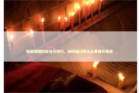 挽回婚姻的秘诀与技巧，如何通过降头法事提升情感