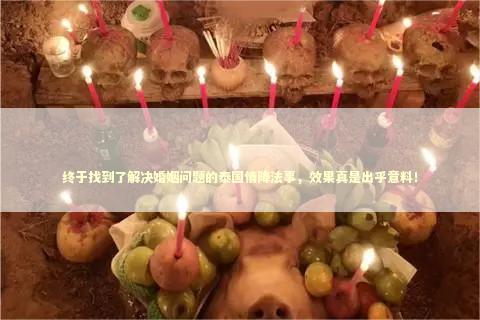 终于找到了解决婚姻问题的泰国情降法事，效果真是出乎意料！