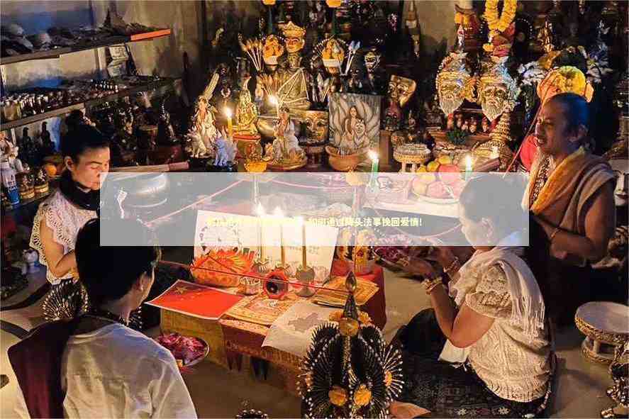 解决婚外情的有效办法，如何通过降头法事挽回爱情！