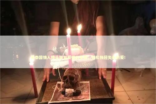用泰国情人降头恢复爱情的步骤，轻松挽回失去的爱！