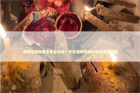 泰国情感挽回法事全攻略！专业情降师如何有效修复婚姻
