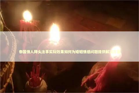 泰国情人降头法事实际效果如何为婚姻情感问题提供解决方案