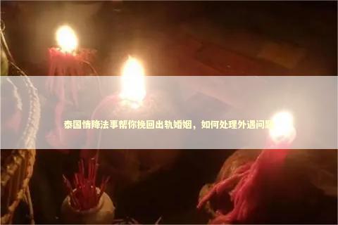 泰国情降法事帮你挽回出轨婚姻，如何处理外遇问题