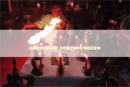 面临婚姻情感问题？怎样通过情降法事挽回感情！