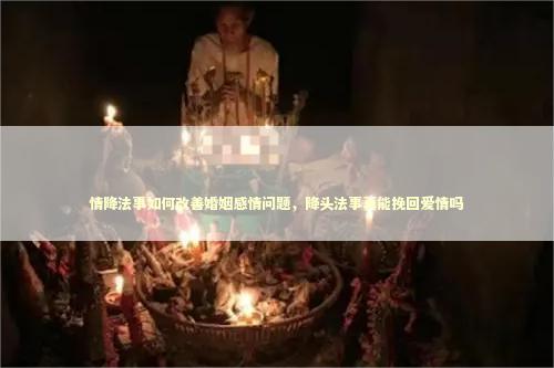 情降法事如何改善婚姻感情问题，降头法事真能挽回爱情吗