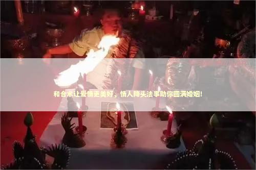 和合术让爱情更美好，情人降头法事助你圆满婚姻！