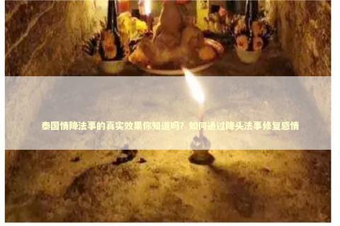 泰国情降法事的真实效果你知道吗？如何通过降头法事修复感情