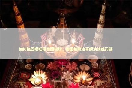 如何挽回婚姻用泰国佛牌，泰国情降法事解决情感问题