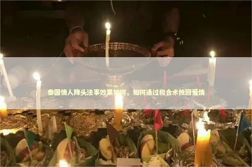 泰国情人降头法事效果如何，如何通过和合术挽回爱情