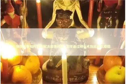 情降法事如何帮助解决感情问题_怎样通过降头术挽回出轨婚姻